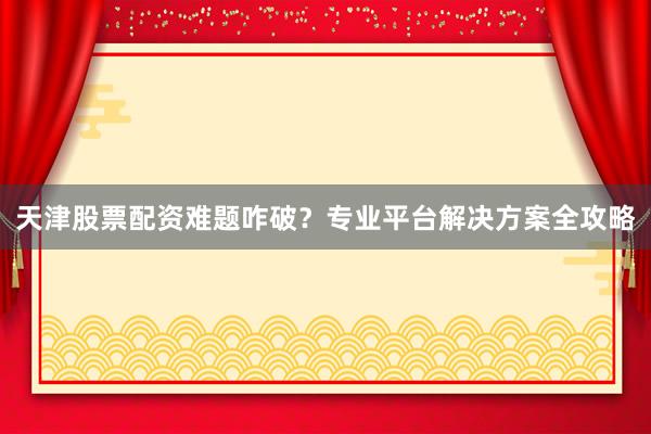 天津股票配资难题咋破？专业平台解决方案全攻略