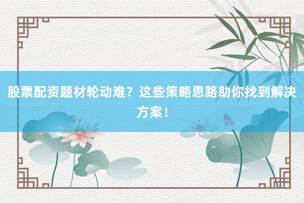 股票配资题材轮动难？这些策略思路助你找到解决方案！
