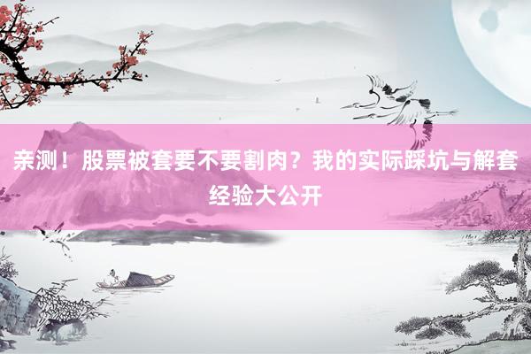 亲测！股票被套要不要割肉？我的实际踩坑与解套经验大公开