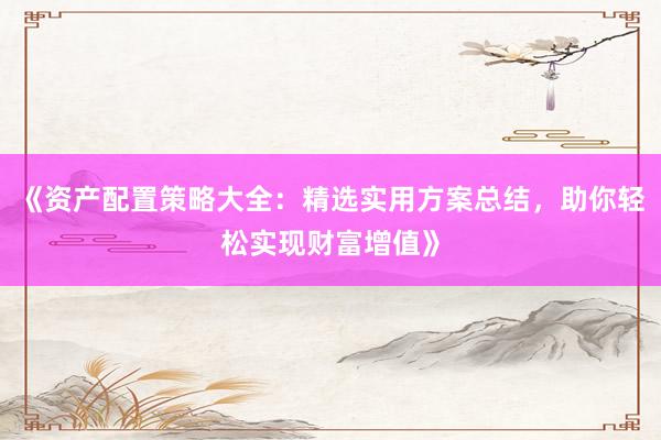 《资产配置策略大全：精选实用方案总结，助你轻松实现财富增值》