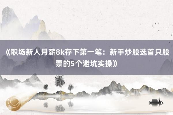 《职场新人月薪8k存下第一笔：新手炒股选首只股票的5个避坑实操》