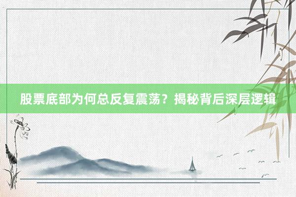 股票底部为何总反复震荡？揭秘背后深层逻辑
