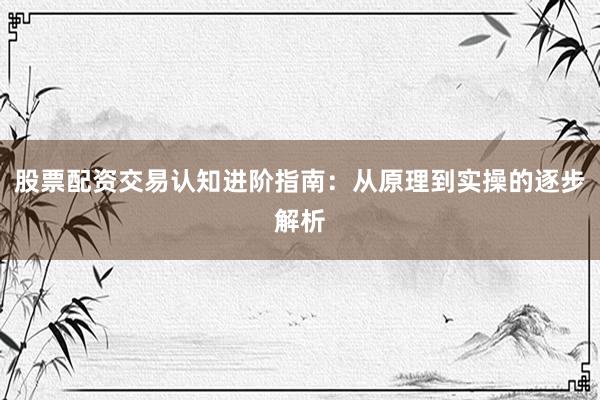 股票配资交易认知进阶指南：从原理到实操的逐步解析