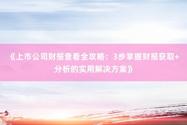 《上市公司财报查看全攻略：3步掌握财报获取+分析的实用解决方案》