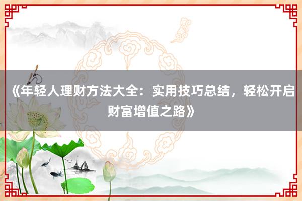 《年轻人理财方法大全：实用技巧总结，轻松开启财富增值之路》