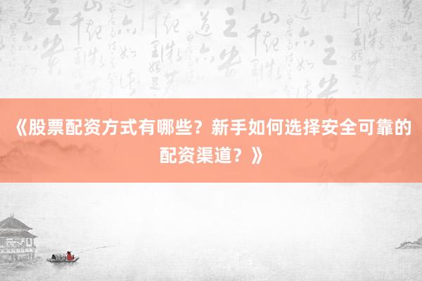 《股票配资方式有哪些？新手如何选择安全可靠的配资渠道？》