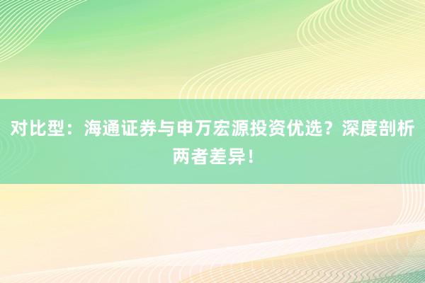 对比型：海通证券与申万宏源投资优选？深度剖析两者差异！