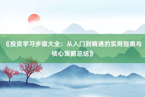 《投资学习步骤大全：从入门到精通的实用指南与核心策略总结》
