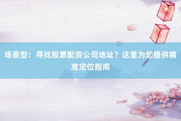 场景型：寻找股票配资公司地址？这里为您提供精准定位指南