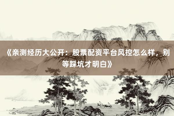 《亲测经历大公开：股票配资平台风控怎么样，别等踩坑才明白》