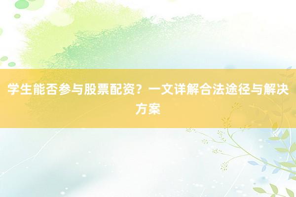 学生能否参与股票配资？一文详解合法途径与解决方案