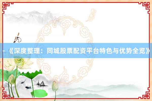 - 《深度整理：同城股票配资平台特色与优势全览》