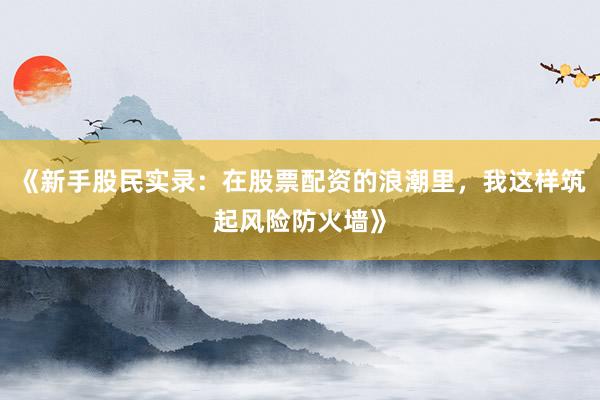 《新手股民实录：在股票配资的浪潮里，我这样筑起风险防火墙》