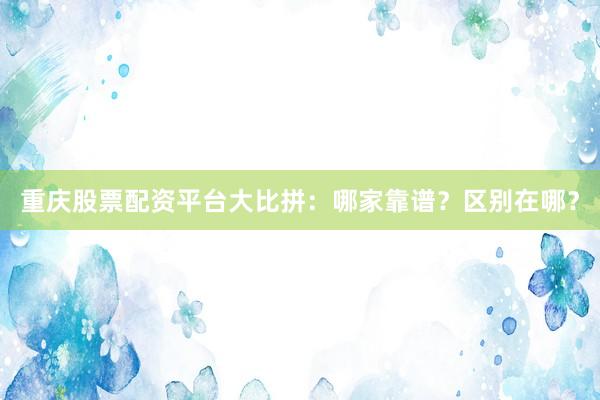 重庆股票配资平台大比拼：哪家靠谱？区别在哪？