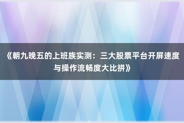 《朝九晚五的上班族实测：三大股票平台开屏速度与操作流畅度大比拼》