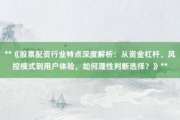 **《股票配资行业特点深度解析：从资金杠杆、风控模式到用户体验，如何理性判断选择？》**