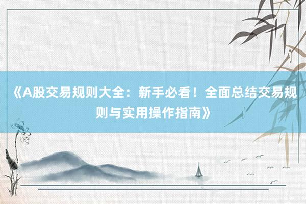 《A股交易规则大全：新手必看！全面总结交易规则与实用操作指南》