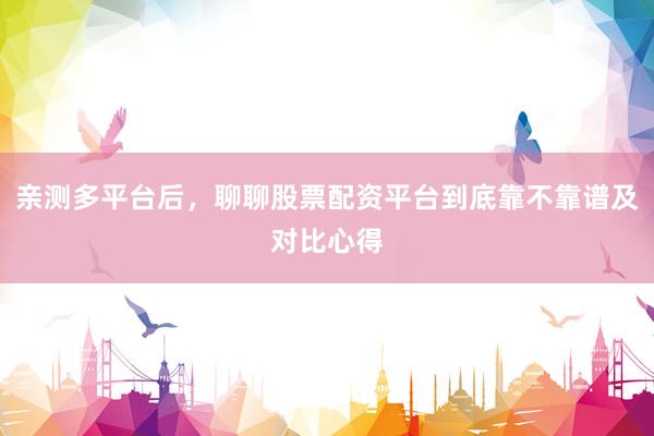 亲测多平台后，聊聊股票配资平台到底靠不靠谱及对比心得