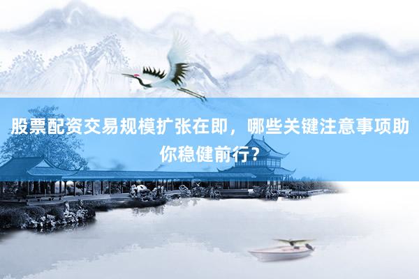 股票配资交易规模扩张在即，哪些关键注意事项助你稳健前行？