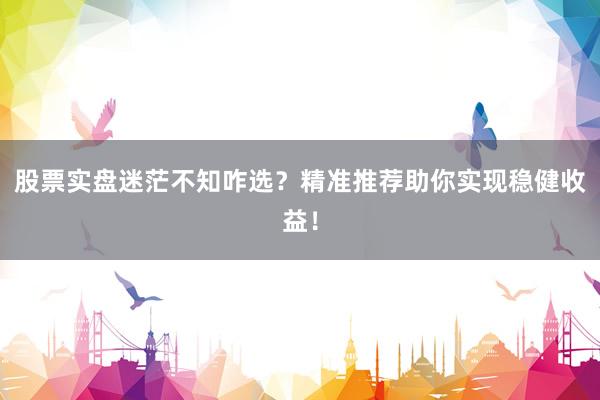 股票实盘迷茫不知咋选？精准推荐助你实现稳健收益！