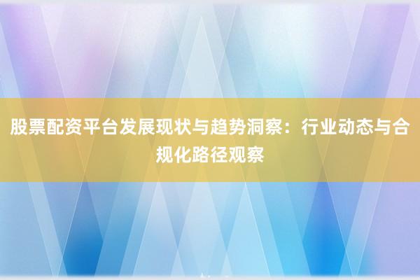 股票配资平台发展现状与趋势洞察：行业动态与合规化路径观察