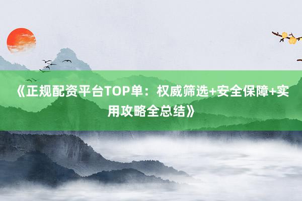 《正规配资平台TOP单：权威筛选+安全保障+实用攻略全总结》