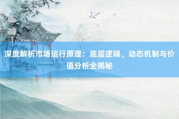 深度解析市场运行原理：底层逻辑、动态机制与价值分析全揭秘