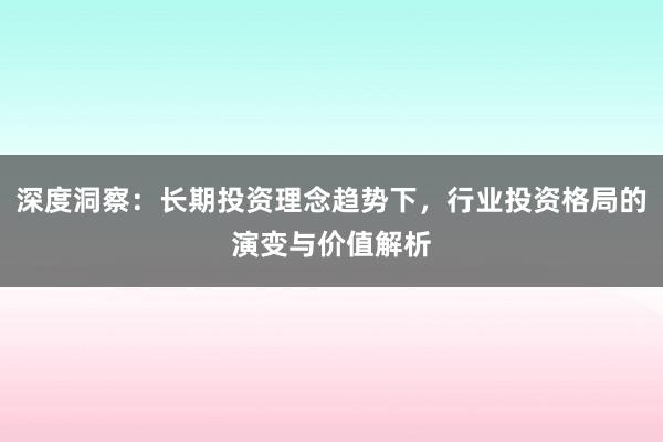 深度洞察：长期投资理念趋势下，行业投资格局的演变与价值解析