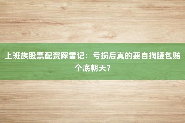 上班族股票配资踩雷记：亏损后真的要自掏腰包赔个底朝天？