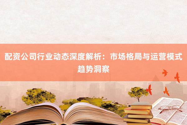 配资公司行业动态深度解析：市场格局与运营模式趋势洞察