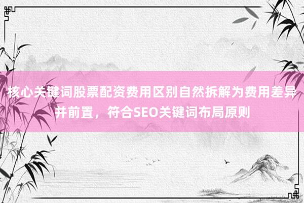 核心关键词股票配资费用区别自然拆解为费用差异并前置，符合SEO关键词布局原则