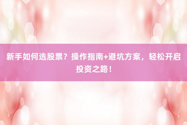 新手如何选股票？操作指南+避坑方案，轻松开启投资之路！