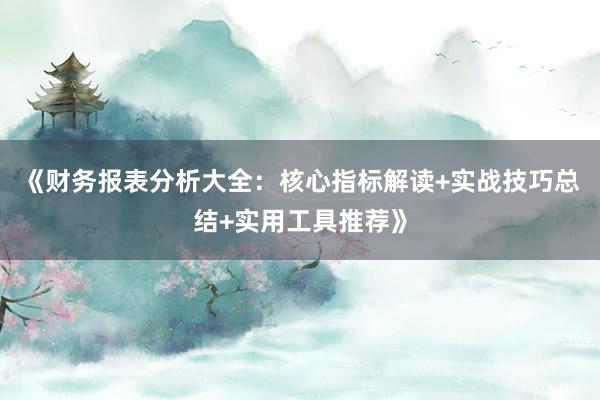 《财务报表分析大全：核心指标解读+实战技巧总结+实用工具推荐》