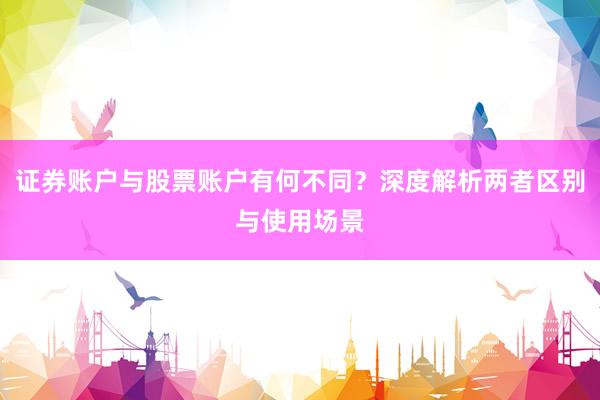 证券账户与股票账户有何不同？深度解析两者区别与使用场景