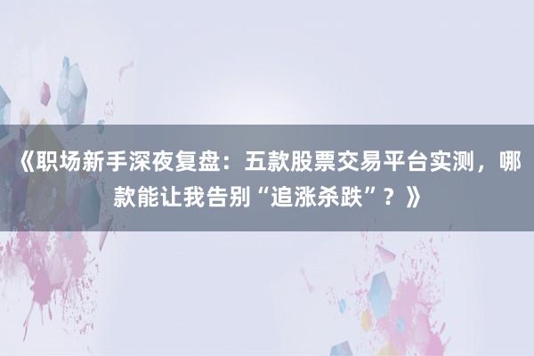 《职场新手深夜复盘：五款股票交易平台实测，哪款能让我告别“追涨杀跌”？》